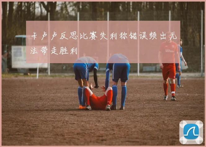 卡卢卢反思比赛失利称错误频出无法带走胜利
