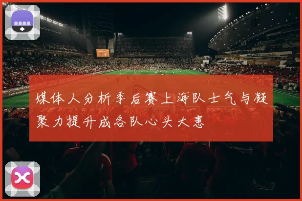 媒体人分析季后赛上海队士气与凝聚力提升成各队心头大患