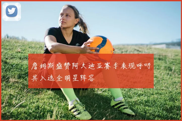 詹姆斯盛赞阿夫迪亚赛季表现呼吁其入选全明星阵容