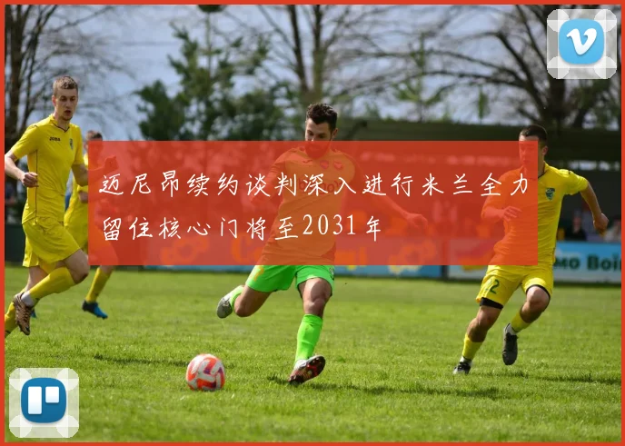迈尼昂续约谈判深入进行米兰全力留住核心门将至2031年
