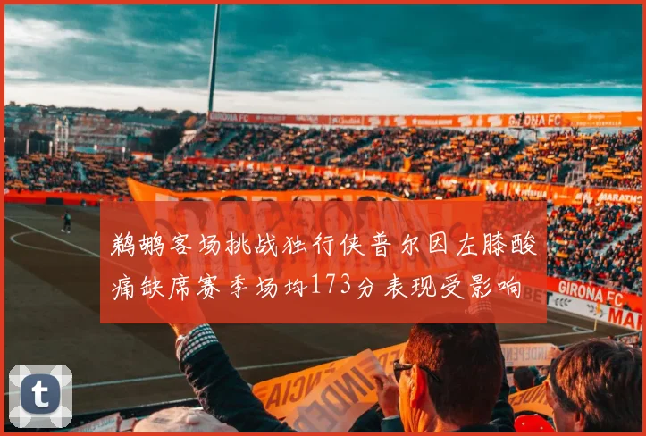 鹈鹕客场挑战独行侠普尔因左膝酸痛缺席赛季场均173分表现受影响