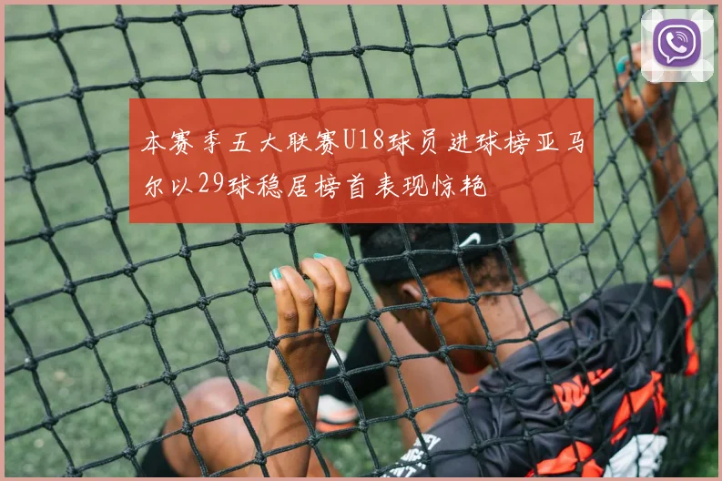 本赛季五大联赛U18球员进球榜亚马尔以29球稳居榜首表现惊艳