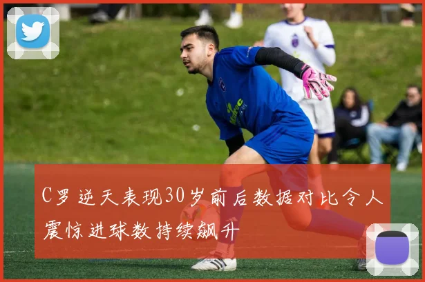 C罗逆天表现30岁前后数据对比令人震惊进球数持续飙升