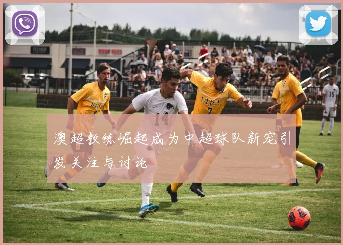 澳超教练崛起成为中超球队新宠引发关注与讨论