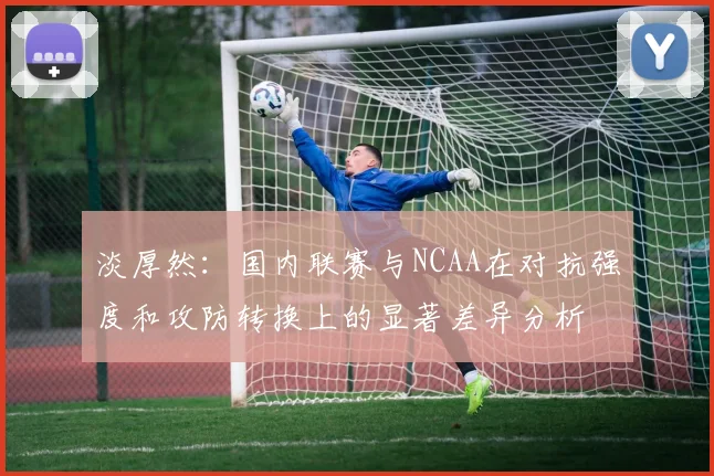 淡厚然：国内联赛与NCAA在对抗强度和攻防转换上的显著差异分析