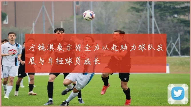 方镜淇表示将全力以赴助力球队发展与年轻球员成长
