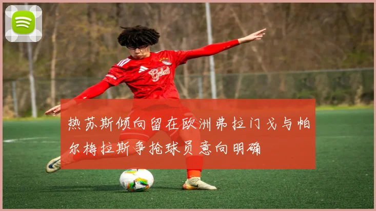 热苏斯倾向留在欧洲弗拉门戈与帕尔梅拉斯争抢球员意向明确