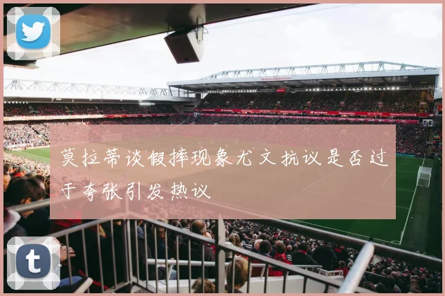 莫拉蒂谈假摔现象尤文抗议是否过于夸张引发热议