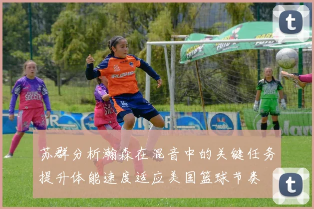 苏群分析瀚森在混音中的关键任务提升体能速度适应美国篮球节奏
