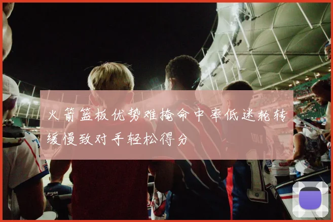 火箭篮板优势难掩命中率低迷轮转缓慢致对手轻松得分